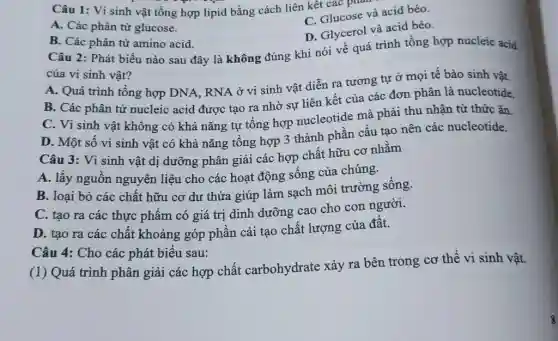 Câu 1: Vi sinh vật tổng hợp lipid bằng cách liên kết các phân
A. Các phân tử glucose.
C. Glucose và acid béo.
D. Glycerol và acid béo.
B. Các phân tử amino acid.
Câu 2: Phát biểu nào sau đây là không đúng khi nói về quá trình tổng hợp nucleic acid
của vi sinh vật?
A. Quá trình tổng hợp DNA, RNA ở vi sinh vật diễn ra tương tự ở mọi tế bào sinh vật.
B. Các phân tử nucleic acid được tạo ra nhờ sự liên kết của các đơn phân là nucleotide.
C. Vi sinh vật không có khả nǎng tự tổng hợp nucleotide mà phải thu nhận từ thức ǎn.
D. Một số vi sinh vật có khả nǎng tổng hợp 3 thành phần cấu tạo nên các nucleotide.
Câu 3: Vi sinh vật dị dưỡng phân giải các hợp chất hữu cơ nhằm
A. lấy nguồn nguyên liệu cho các hoạt động sống của chúng.
B. loại bỏ các chất hữu cơ dư thừa giúp làm sạch môi trường sống.
C. tạo ra các thực phẩm có giá trị dinh dưỡng cao cho con người.
D. tạo ra các chất khoáng góp phần cải tạo chất lượng của đất.
Câu 4: Cho các phát biểu sau:
(1) Quá trình phân giải các hợp chất carbohydrate xảy ra bên trong cơ thể vi sinh vật.