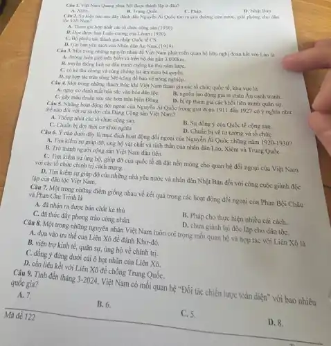 Câu 1. Việt Nam Quang phục hội được thành lập ở đâu?
A. Xiêm.
D. Nhật Bản.
B. Trung QuốC.
Câu 2. Sự kiện nào sau đây đánh dấu Nguyễn Ái Quốc tìm ra con đường cứu nước, giải phóng cho dân
tộc Việt Nam?
A. Tham gia hop nhất các tổ chức công sàn (1930).
B. Đọc được bản Luận cương của Lênin (1920).
C. Bộ phiếu tán thành gia nhập Quốc tế CS.
D. Gửi bản yêu sách của Nhân dân An Nam (1919)
Câu 3. Một trong những nguyên nhân để Việt Nam phát triển quan hệ hữu nghị đoàn kết với Lào là
A. đường biên giới trên biến và trên bộ dài gần 3.000km.
B. truyền thống lịch sử đấu tranh chống kẻ thù xâm lượC.
C. có ké thù chung và cùng chống lại âm mưu bá quyền.
D. sự hợp tác trên sông Mê-kông để bảo vệ nông nghiệp.
Câu 4. Một trong những thách thức khi Việt Nam tham gia các tổ chức quốc tế, khu vực là
A. nguy cơ đánh mất bản sắc vǎn hóa dân tộC.
C. gây mâu thuMn sâu sắc hơn trên biển Đông.
B. nguồn lao động giá rẻ châu Âu cạnh tranh.
D. bị ép tham gia các khối liên minh quân sự.
Câu 5. Những hoạt động đối ngoại của Nguyễn Ái Quốc trong giai đoạn 1911 đến 1927 có ý nghĩa như
thế nào đối với sự ra đời của Đảng Cộng sản Việt Nam?
A. Thống nhất các tổ chức cộng sản.
C. Chuần bị đợi thời cơ khởi nghĩa
B. Sự đồng ý của Quốc tế cộng sản.
D. Chuẩn bị về tư tưởng và tổ chứC.
Câu 6. Ý nào dưới đây là mục đích hoạt động đối ngoại của Nguyễn Ái Quốc những nǎm
1920-1930
A. Tìm kiếm sự giúp đỡ, ủng hộ vật chất và tinh thần của nhân dân Lào, Xiêm và Trung QuốC.
C. Tìm kiếm sự ủng hộ, giúp đỡ của quốc tế đã đặt nền móng cho quan hệ đối ngoại của Việt Nam
B. Trở thành người cộng sản Việt Nam đầu tiên.
với các tổ chức chính trị cách mạng.
D. Tìm kiếm sự giúp đỡ của những nhà yêu nước và nhân dân Nhật Bản đối với công cuộc giành độc lập của dân tộc Việt Nam.
Câu 7. Một trong những điểm giống nhau về kết quả trong các hoạt động đối ngoại của Phan Bội Châu và Phan Chu Trinh là
A. đã nhận ra được bản chất kẻ thủ
C. đã thúc đầy phong trào công nhân.
B. Pháp cho thực hiện nhiều cải cách.
A. dựa vào ưu thế của Liên Xô đề đánh Khơ-đỏ.
D. chưa giành lại độc lập cho dân tộC.
Câu 8. Một trong những nguyên nhân Việt Nam luôn coi trọng môi quan hệ và hợp tác với Liên Xô là
B. viện trợ kinh tế, quân sự, ủng hộ về chính trị.
C. đồng ý đứng dưới cái ô hạt nhân của Liên Xô.
D. cần liên kết với Liên Xô để chống Trung QuốC.
Câu 9. Tính đến tháng
3-2024
Việt Nam có mối quan hệ "Đối tác chiến lược toàn diện với bao nhiêu
quốc gia?
A. 7.
B. 6.
C. 5.
D. 8.