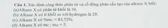 Câu 1. Xác định công thức phân tử và số đồng phân cấu tạo của alkane X biết:
(a)Alkane X có phân tử khối là 30.
(b) Alkane X có tỉ khôi so với hydrogen là 29.
(c) Alkane X có % m_(C)=83,72% 
(d) Alkane X có m_(C):m_(H)=5