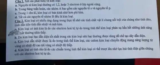 Câu 1. Xét các phát biểu về kim loại:
a. Nguyên tử kim loại thường có 1 ,2, hoặc 3 electron ở lớp ngoài cùng.
b. Trong bảng tuần hoàn, các nhóm A bao gồm các nguyên tố s và nguyên tô p.
c. Trong 1 chu kì, kim loại có bán kính nhỏ hơn phi kim.
d. Tất cả các nguyên tố nhóm B đều là kim loại.
Câu 2. Kim loại có nhiều ứng dụng trong thực tế nhờ các tính chất vật lí chung nổi trội của chúng như tính dèo,
tính dẫn tiên tỉnh dẫn nhiệt và ánh kim.
a. Kim loại có ánh kim là do các electron hoá trị tự do trong tỉnh thể kim loại phản xạ hầu hết những ánh sáng
thể mắt thường nhìn thấy.
b. Do kim loại bạc dẫn diện tốt nhất trong các kim loại nên bạc thường được dùng để chế tạo dây dẫn điện.
c. Kim loại dẫn nhiệt được là do trong tinh thể kim loại, các cation kim loại chuyển động mang nǎng lượng từ
vùng có nhiệt độ cao tới vùng có nhiệt độ thấp.
d. Kim loại có tính dẻo là do các chuẩn trong tinh thể kim loại có thể trượt lên nhờ lực hút tĩnh điện giữa chúng
với các electron hoá trị tự do.