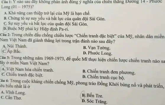 Câu 1: Y nào sau đây không phản ánh đúng ý nghĩa của chiến thǎng Đường 14 - Phước
Long (01-1975)
A. Khả nǎng can thiệp trở lại của Mỹ là hạn chế.
B. Chứng tỏ sự suy yếu và bất lực của quân đội Sài Gòn.
C. Sự suy yêu và bất lực của quân đội Sài Gòn.
D. Buộc Mỹ phải ký Hiệp định Pa-ri.
Câu 2: Trong chiến đầu chống chiến lược "Chiến tranh đặc biệt"của Mỹ, nhân dân miền
Nam Việt Nam đã giành thǎng lợi trong trận đánh nào sau đây?
A. Núi Thành.
C. Áp BắC.
B. Vạn Tường.
D. Phước Long.
Câu 3: Trong những nǎm 1969-1973
, để quốc Mĩ thực hiện chiến lược chiến tranh nào sa
lây ở miền Nam Việt Nam?
A. Việt Nam hóa chiến tranh.
B. Chiến tranh đơn phương.
C. Chiến tranh đặc biệt.
D. Chiến tranh cục bộ.
Câu 4: Trong cuộc kháng chiến chống Mỹ,, phong trào Đồng Khởi bùng nổ và phát triển,
lêu biểu nhất là ở
A. Vĩnh Long.
B. Bến Tre.
C. Cần Thơ.
D. Sóc Trǎng.