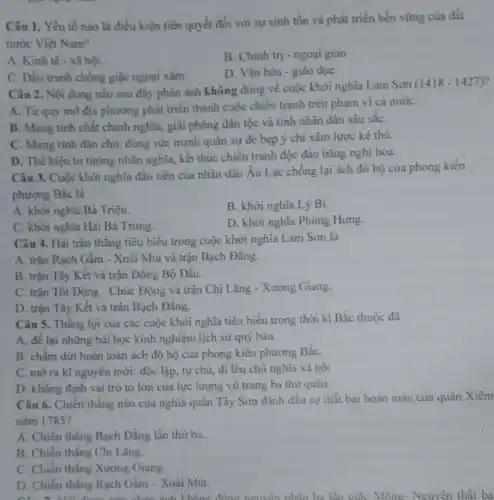 Câu 1. Yếu tố nào là điều kiện tiên quyết đối với sự sinh tồn và phát triển bền vững của đất
nước Việt Nam?
A. Kinh tế - xâ hôi.
B. Chính trị -ngoại giao
C. Dấu tranh chống giặc ngoại xâm.
D. Vǎn hóa -giáo dụC.
Câu 2. Nội dung nào sau đây phản ánh không đúng về cuộc khởi nghĩa Lam Son
(1418-1427)
A. Từ quy mô địa phương phát triển thành cuộc chiến tranh trên phạm vi cả nướC.
B. Mang tinh chất chính nghĩa, giải phóng dân tộc và tính nhân dân sâu sắC.
C. Mang tính dân chủ, dùng sức mạnh quân sự đè bẹp ý chí xâm lược kẻ thù.
D. Thể hiện tư tưởng nhân nghĩa, kết thúc chiến tranh độc đáo bằng nghị hòa.
Câu 3. Cuộc khởi nghĩa đầu tiên của nhân dân Âu Lạc chống lại ách đô hộ của phong kiến
phương Bắc là
A. khởi nghĩa Bà Triệu.
B. khởi nghĩa Lý Bí.
C. khởi nghĩa Hai Bà Trung.
D. khởi nghĩa Phùng Hưng.
Câu 4. Hai trận thắng tiêu biểu trong cuộc khởi nghĩa Lam Son là
A. trận Rạch Gầm - Xoài Mút và trận Bạch Đằng.
B. trận Tây Kết và trận Đông Bộ Đầu.
C. trận Tốt Động - Chúc Động và trận Chi Lǎng - Xương Giang.
D. trận Tây Kết và trận Bạch Đằng.
Câu 5. Thắng lợi của các cuộc khởi nghĩa tiêu biểu trong thời kì Bắc thuộc
A. để lại những bài học kinh nghiệm lịch sử quý báu.
B. chấm dứt hoàn toàn ách đô hộ của phong kiên phương BắC.
C. mở ra kĩ nguyên mới: độc lập.tự chủ, đi lên chủ nghĩa xã hội.
D. khẳng định vai trò to lớn của lực lượng vũ trang ba thứ quân.
Câu 6. Chiến thắng nào của nghĩa quân Tây Sơn đánh dấu sự thất bại hoàn toàn của quân Xiêm
nǎm 1785?
A. Chiến thẳng Bạch Đằng lần thứ ba.
B. Chiến thẳng Chi Lǎng.
C. Chiến thắng Xương Giang.
D D. Chiến thẳng Rạch Gầm - Xoài Mút.