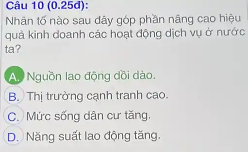 Câu 10 (0.25đ):
Nhân tố nào sau đây góp phần nâng cao hiệu
quả kinh doanh các hoạt động dịch vụ ở nước
ta?
A Nguồn lao động dồi dào.
B Thị trường cạnh tranh cao.
C Mức sống dân cư tǎng.
D Nǎng suất lao động tǎng.