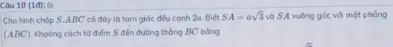 Câu 10 (1đ): ()
Cho hình chóp S ABC có đáy là tam giác đều cạnh 2a. Biết SA=asqrt (3) và S A vuông góc với mặt phẳng
(ABC) Khoảng cách từ điểm S đến đường thẳng BC bằng