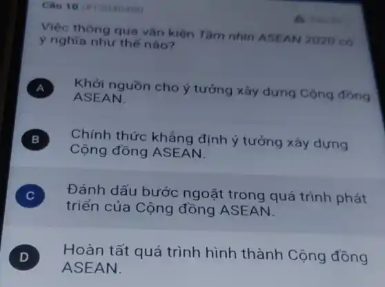 Câu 10 in 3040400
Việc thông qua vǎn kiện Tâm nhin ASEAN 2020 có
ý nghĩa như the nào?
A Khởi nguồn cho ý tưởng xây dựng Cộng đồng
ASEAN.
B ) Chính thức khẳng định ý tưởng xây dựng
Cộng đồng ASEAN.
C )
triển của Cộng đồng ASEAN.
Đánh dấu bước ngoặt trong quá trình phát
D
ASEAN.
D Hoàn tất quá trình hình thành Cộng đồng
A. Ban this