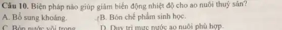 Câu 10. Biện pháp nào giúp giảm biến động nhiệt độ cho ao nuôi thuỷ sản?
A. Bổ sung khoáng.
./B. Bón chế phẩm sinh họC.
C. Bón nước vôi trong
D. Duy tri mưc nước ao nuôi phủ hợp.