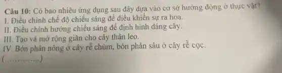 Câu 10: Có bao nhiêu ứng dụng sau đây dựa vào cơ sở hướng động ở thực vật?
I. Điều chỉnh chế độ chiếu sáng để điều khiển sự ra hoa.
II. Điều chỉnh hướng chiếu sáng để định hình dáng cây.
III. Tạo và mở rộng giàn cho cây thân leo.
IV. Bón phân nông ở cây rễ chùm , bón phân sâu ở cây rễ cọc.
__