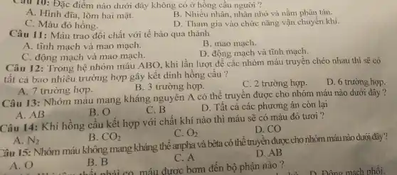 Câu 10: Đặc điểm nào dưới đây không có ở hồng cầu người ?
A. Hình đĩa.lõm hai mặt.
B. Nhiều nhân, nhân nhỏ và nằm phân tán.
C. Màu đỏ hồng.
D. Tham gia vào chức nǎng vận chuyết khí
Câu 11 : Máu trao đổi chất với tế bào qua thành
A. tĩnh mạch và mao mạch.
B. mao mạch.
C. động mạch và mao mạch.
D. động mạch và tĩnh mạch.
Câu 12:Trong hệ nhóm máu ABO, khi lần lượt đê các nhóm máu truyền chéo nhau thì sẽ có
tất cả bao nhiêu trường hợp gây kết dính hồng cầu ?
D. 6 trường hợp.
A. 7 trường hợp.
B. 3 trường hợp.
C. 2 trường hợp.
Câu 13:Nhóm máu mang kháng nguyên A có thể truyền được cho nhóm máu nào dưới đây ?
B. O
C.B
D. Tất cả các phương án còn lại
A. AB
Câu 14:Khi hồng cầu kết hợp với chất khí nào thì máu sẽ có màu đỏ tươi ?
A. N_(2)
C. O_(2)
D. CO
B. CO_(2)
Câu 15: Nhóm máu không mang kháng thể : anpha và bêta . có thể truyền được cho nhóm máu nào dưới đây ?
C. A
được bơm đến bộ phận nào ?
D. AB
A. O
B. B