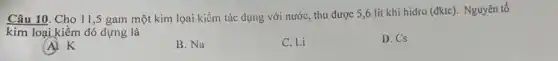 Câu 10. Cho 11 ,5 gam một kim lọai kiềm tác dụng với nước, thu được 5,6 lít khí hidro (dktc). Nguyên tố
kim loại kiềm đó dựng là
(A) K
B. Na
C. Li
D. Cs