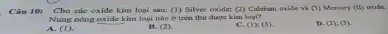 Câu 10: Cho các oxide kim loại sau: (1) Silver oxide; (2) Calcium oxide và (3) Mercury (II) oxide.
Nung nóng oxide kim loại nào ở trên thu được kim loại?
D. (2); (3).
A. (1)
B. (2)
C. (1); (3).