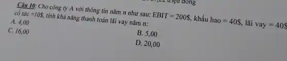 Câu 10: Cho công ty A với thông tin nǎm n như sau:
EBIT=200  khấu hao=40  lãi vay=40 
cacute (o)tacute (u)c=10 , tính khả nǎng thanh toán lãi vay nǎm n:
A. 4,00
B. 5,00
C. 16,00
D. 20,00