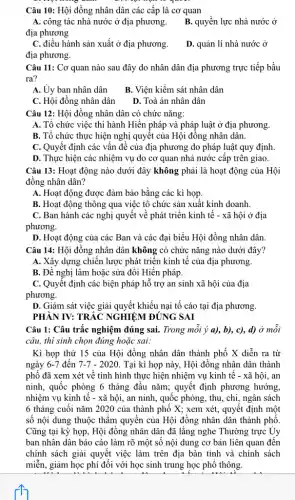 Câu 10: Hội đồng nhân dân các cấp là cơ quan
địa phương
A. công tác nhà nước ở địa phương . B. quyền lực nhà nước ở
C. điều hành sản xuất ở địa phương.
D. quản lí nhà nước ở
địa phương.
Câu 11: Cơ quan nào sau đây do nhân dân địa phương trực tiếp bầu
ra?
A. Ủy ban nhân dân
B. Viện kiểm sát nhân dân
C. Hội đồng nhân dân D. Toà án nhân dân
Câu 12: Hội đồng nhân dân có chức nǎng:
A. Tổ chức việc thi hành Hiến pháp và pháp luật ở địa phương.
B. Tổ chức thực hiện nghị quyết của Hội đồng nhân dân.
C. Quyết định các vấn đề của địa phương do pháp luật quy định.
D. Thực hiện các nhiệm vụ do cơ quan nhà nước cấp trên giao.
Câu 13: Hoạt động nào dưới đây không phải là hoạt động của Hội
đồng nhân dân?
A. Hoạt động được đảm bảo bằng các kì họp.
B. Hoạt động thông qua việc tô chức sản xuất kinh doanh.
C. Ban hành các nghị quyết về phát triển kinh tế -xã hội ở địa
phương.
D. Hoạt động của các Ban và các đại biểu Hội đồng nhân dân.
Câu 14: Hội đồng nhân dân không có chức nǎng nào dưới đây?
A. Xây dựng chiến lược phát triển kinh tế của địa phương.
B. Đề nghị làm hoặc sửa đổi Hiến pháp.
C. Quyêt định các biện pháp hỗ trợ an sinh xã hội của địa
phương.
D. Giám sát việc giải quyết khiếu nại tố cáo tại địa phương.
PHÀN IV: TRẮC NGHIỆM ĐÚNG SAI
Câu 1: Câu trắc nghiệm đúng sai. Trong mỗi ý a), b), c),d) ở mỗi
câu, thi sinh chọn đúng hoặc sai:
Kì họp thứ 15 của Hội đồng nhân dân thành phố X diễn ra từ
ngày 6-7 đến 7-7-2020 Tại kì họp này,Hội đồng nhân dân thành
phố đã xem xét về tình hình thực hiện nhiệm vụ kinh tê - xã hội,, an
ninh, quốc phòng 6 tháng đầu nǎm; quyết định phương hướng.
nhiệm vụ kinh tê - xã hội, an ninh,quốc phòng, thu, chị , ngân sách
6 tháng cuối nǎm 2020 của thành phố X; xem xét, quyêt định một
số nội dung thuộc thầm quyền của Hội đồng nhân dân thành phô.
Cũng tại kỳ họp,Hội đồng nhân dân đã lǎng nghe Thường trực Ủy
ban nhân dân báo cáo làm rõ một số nội dung cơ bản liên quan đến
chính sách giải quyết việc làm trên địa bàn tỉnh và chính sách
miễn, giảm học phí đối với học sinh trung học phổ thông.