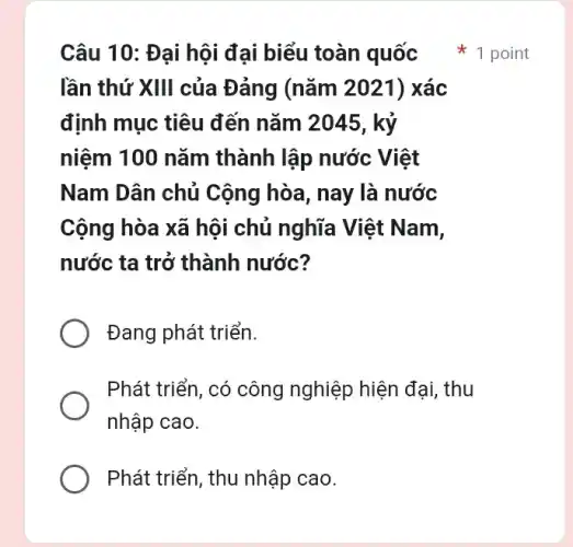 Câu 10: Đại hội đai biểu toàn quốc
lần thứ XIII của Đảng (nǎm 2021)xác
định mục tiêu đến nǎm 2045, kỷ
niệm 100 nǎm thành lập nước Việt
Nam Dân chủ Cộng hòa, nay là nước
Cộng hòa xã hội chủ nghĩa Việt Nam,
nước ta trở thành nước?
Đang phát triển.
Phát triển, có công nghiệp hiện đại, thu
nhập cao.
Phát triển, thu nhập cao.
1 point