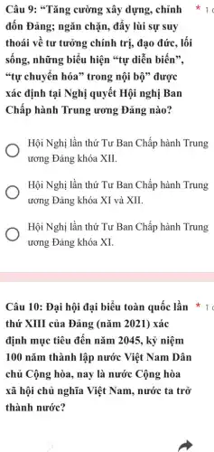 Câu 10: Đại hội đại biểu toàn quốc lần
thứ XIII của Đảng (nǎm 2021) xác
định mục tiêu đến nǎm 2045, kỷ niệm
100 nǎm thành lập nước Việt Nam Dân
chủ Cộng hòa, nay là nước Cộng hòa
xã hội chủ nghĩa Việt Nam, nước ta trở
thành nước?
Câu 9: "Tǎng cường xây dựng, chỉnh
đốn Đảng; ngǎn chặn, đấy lùi sự suy
thoái về tư tưởng chính trị, đạo đức . lối
sống, những biểu hiện **tự diễn biến",
"tự chuyển hóa"trong nội bộ" được
xác định tại Nghị quyết Hội nghị Ban
Chấp hành Trung ương Đảng nào?
Hội Nghị lần thứ Tư Ban Chấp hành Trung
ương Đảng khóa XII.
Hội Nghị lần thứ Tư Ban Chấp hành Trung
ương Đảng khóa XI và XII.
Hội Nghị lần thứ Tư Ban Chấp hành Trung
ương Đảng khóa XI.