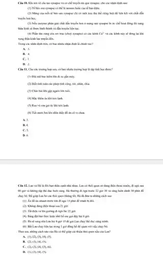 Câu 10. Khi nói về cấu tạo synapse và cơ chế truyền tin qua synapse, cho các nhận định sau:
(1) Tế bào sau synapse có thể là neuron hoặc các tế bào kháC.
(2) Màng của mỗi tế bào sau synapse chỉ có một loại thụ thể riêng biệt để liên kết với chất dẫn
truyền hoá họC.
(3) Nếu enzyme phân giải chất dẫn truyền hoá ở mảng sau synapse bị ức chế hoạt động thì xung
thần kinh sẽ được hình thành và dẫn truyền liên tụC.
(4) Phần tận cùng của sợi trục (chuỳ synapse) có các kênh Ca^2+ và các kênh này sẽ đóng lại khi
xung thần kinh lan truyền đến.
Trong các nhận định trên, có bao nhiêu nhận định là chính xác?
A. 3.
B. 4.
C. 1.
D. 2.
Câu 11. Cho các trường hợp sau, có bao nhiêu trường hợp là tập tính học được?
(1) Đội mũ bảo hiểm khi đi xe gắn máy.
(2) Biết tính toán các phép tính cộng,trừ, nhân, chia.
(3) Chào hỏi khi gặp người lớn tuổi.
(4) Mặc thêm áo khi trời lạnh.
(5) Run và sởn gai ốc khi trời lạnh.
(6) Tiết nước bọt khi nhìn thấy đồ ǎn có vị chua.
A. 3.
B. 4.
C. 5.
D. 6.
Câu 12. Lan và Hà là đôi bạn thân cạnh nhà nhau.Lan có thói quen sử dụng điện thoại muộn, đi ngủ sau
00 giờ và không tập thể dục buổi sáng. Hà thường đi ngủ trước 22 giờ 30 và sáng luôn dành 30 phút để
chạy bộ. Để giúp Lan bỏ các thói quen không tốt, Hà đã đưa ra những cách sau:
(1) Ăn đồ ǎn nhanh trước khi đi ngủ 15 phút để tránh bị đói.
(2) Không dùng điện thoại sau 21 giờ.
(3) Tắt điện và lên giường đi ngủ lúc 22 giờ.
(4) Sáng đặt báo thức hoặc nhờ bố mẹ gọi dậy lúc 6 giờ.
(5) Hà sẽ sang nhà Lan lúc 6 giờ 15 để gọi Lan chạy thể dục cùng mình.
(6) Bắt Lan chạy liên tục trong 1 giờ đồng hồ để quen với việc chạy bộ.
Theo em, những cách nào của Hà có thể giúp cải thiện thói quen xấu của Lan?
A. (1), (2), (3),(4), (5).
B. (2), (3), (4),(5).
C. (2), (3), (4),(5), (6).
D. (1), (3), (4),(5).