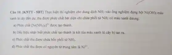 Câu 10. [KNTT - SBT]Thực hiện thí nghiệm cho dung dịch NH_(3) vào ống nghiệm đựng bột Ni(OH)_(2) màu
xanh lá cây đến dư, thu được phức chất bát diện chi chứa phối tử NH_(3) có màu xanh dương.
a) Phức chất [Ni(NH_(3))_(6)]^2+ được tạo thành.
b) Dấu hiệu nhận biết phức chất tạo thành là kết tủa màu xanh lá cây bị tan ra.
c) Phức chất thu được chứa bốn phối tử NH_(3)
d) Phức chất thu được có nguyên tử trung tâm là Ni^2+