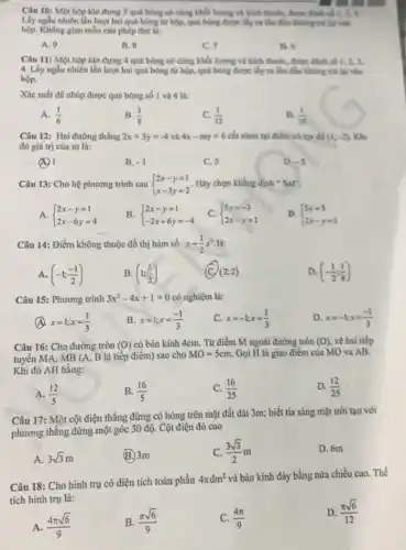 Câu 10: Một hộp kín đựng 3 quá bóng có cùng khbi lượng và kích thuốC., được 63th số 1,2,3
Lấy ngẫu nhiên lần lượt hai quả bóng từ hộp, quả bóng được My ra tâm đầu Không trị lại vào
hộp. Không gian mẫu của phép thứ lí:
A. 9
B. 8
C. 7
D. 6
Câu 11: Một hộp kín đựng 4 quá bóng có cùng khối lượng và kích thướC., được đánh số 1,2,3,
4. Lấy ngẫu nhiền lần lượt hai quả bóng tứ hộp, quả bóng được lấy ra lần đầu không trị lại vào
hộp.
Xác suất để nhúp được quá bóng số 1 và 4 là:
A. (1)/(6)
B. (1)/(8)
C. (1)/(12)
D. (1)/(16)
Câu 12: Hai đường thẳng 2x+3y=-4 và 4x-my=6 cắt nhau tại điểm có tọa độ (1;-2) Khi
đó giá trị của m là:
B. -1
C. 5
D. -5
Câu 13: Cho hệ phương trình sau  ) 2x-y=1 x-3y=2  . Hãy chọn khẳng định "Sar'
A.  ) 2x-y=1 2x-6y=4 
B.  ) 2x-y=1 -2x+6y=-4 
C.  ) 5y=-3 2x-y=1 
D.  ) 5y=3 2x-y=1 
Câu 14: Điểm không thuộc đồ thị hàm số y=(1)/(2)x^2 là:
A. (-1;(-1)/(2))
B. (1;(1)/(2))
x (2;2)
D. (-(1)/(2);(1)/(8))
Câu 15: Phương trình 3x^2-4x+1=0 có nghiệm là:
x=1;x=(1)/(3)
B. x=1;x=(-1)/(3)
C. x=-1;x=(1)/(3)
D. x=-1;x=(-1)/(3)
Câu 16: Cho đường tròn (O) có bán kính 4cm.Từ điểm M ngoài đường tròn (0) vẽ hai tiếp
tuyến MA, MB (A,B là tiếp điểm)sao cho
MO=5cm Gọi H là giao điểm của MO va AB.
Khi đó AH bằng:
A. (12)/(5)
B. (16)/(5)
C. (16)/(25)
D. (12)/(25)
Câu 17: Một cột điện thẳng đứng có bóng trên mặt đất dài 3m; biết tia sáng mặt trời tạo với
phương thẳng đứng một góc 30 độ. Cột điện đó cao
A. 3sqrt (3)m
(B.) 3m
C. (3sqrt (3))/(2)m
D. 6m
Câu 18: Cho hình trụ có diện tích toàn phần
4pi dm^2 và bán kính đáy bằng nửa chiều cao. Thể
tích hinh trụ là:
D. (pi sqrt (6))/(12)
A. (4pi sqrt (6))/(9)
B. (pi sqrt (6))/(9)
(4pi )/(9)