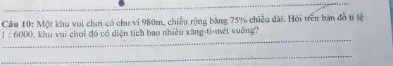 __ .................................................................................
Câu 10: Một khu vui chơi có chu vi 980m, chiều rộng bằng 75%  chiều dài. Hỏi trên bản đồ tỉ lệ
1:6000 , khu vui chơi đó có diện tích bao nhiêu xǎng-ti-mét vuông?
......................................................................
.............