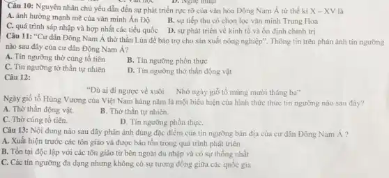 Câu 10: Nguyên nhân chủ yếu dẫn đến sự phát triển rực rỡ của vǎn hóa Đông Nam Á từ thế ki X-XV là
C. Yan học	D. Nghẹ thuật
A. ảnh hưởng mạnh mẽ của vǎn minh Ân Độ
B. sự tiếp thu có chọn lọc vǎn minh Trung Hoa
C. quá trình sáp nhập và hợp nhất các tiểu quốc
D. sự phát triển về kinh tế và ổn định chính trị
Câu 11: "Cư dân Đông Nam Á thờ thần Lúa để bảo trợ cho sản xuất nông nghiệp". Thông tin trên phản ánh tín ngưỡng
nào sau đây của cư dân Đông Nam Á?
A. Tín ngưỡng thờ cúng tổ tiên
B. Tín ngưỡng phồn thực
C. Tín ngưỡng tờ thần tự nhiên
D. Tín ngưỡng thờ thần động vật
Câu 12:
"Dù ai đi ngược về xuôi Nhớ ngày giỗ tổ mùng mười tháng ba"
Ngày giỗ tổ Hùng Vương của Việt Nam hàng nǎm là một biểu hiện của hình thức thức tín ngưỡng nào sau đây?
A. Thờ thần động vật.
B. Thờ thần tự nhiên.
C. Thờ cúng tổ tiên.
D. Tín ngưỡng phồn thựC.
Câu 13: Nội dung nào sau đây phản ánh đúng đặc điểm của tín ngưỡng bản địa của cư dân Đông Nam Á?
A. Xuất hiện trước các tôn giáo và được bảo tồn trong quá trình phát triển
B. Tồn tại độc lập với các tôn giáo từ bên ngoài du nhập và có sự thống nhất
C. Các tín ngưỡng đa dạng nhưng không có sự tương đồng giữa các quốc gia