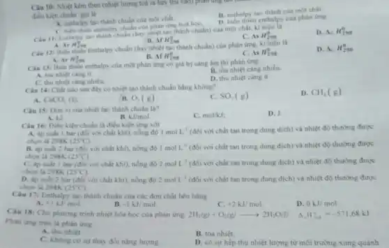 Câu 10: Nhiệt kèm theo (nhiệt lượng toá ra hay thu vào) phân ứng tại
B. enthalpy tao thành của mot chất
điều kiện chuân gọi là
D. biến thiên enthalpy của phàn ứng
A. enthalpy tao thành chuẩn của một chất.
C. biển thiên enthalpy chuan của phản ứng hoá họC.
Cau 11: Enthalpy too thành chuẩn (hay nhiệt tạo thành chuẩn) của một chất, kí
C. AsH_(298)^0
D. Delta _(G)H_(298)^0
B. ofH_(298)^0
ArH_(298)^0
Câu 12: Biến thiên Enthalpy chuẩn (hay nhiệt tạo thành chuẩn) của phản ứng, ki hiệu là
D Delta _(G)H_(298)^0
A. Ar H_(298)^0
B. Delta fH_(298)^0
AsH_(298)^0
Câu 13: Biến thiên enthalpy của một phản ứng có giá trị càng âm thì phản ứng
B. tba nhiệt càng nhiều.
A. toa nhiet cang it.
C. thu nhiệt càng nhiều
D. thu nhiệt càng it.
Câu 14: Chất nào sau đây có nhiệt tạo thành chuẩn bằng không?
C. SO_(2)(g)
D. CH_(4)(g)
A CaCO_(3)(s)
B. O_(2)(g)
Câu 15: Dom vị của nhiệt tạo thành chuẩn là?
C. mol/kJ
D. J.
A. kJ
B. kJ/mol.
Câu 16: Điều kiện chuẩn là điều kiện img với
A. áp suất 1 bar (đối với chất khí), nồng độ 1molL^-1 (đối với chất tan trong dung dịch) và nhiệt độ thường được
chon là 298K (25^circ C)
B. áp suất 2 bar (đối với chất khí), nồng độ 1molL^-1 (đối với chất tan trong dung dịch) và nhiệt độ thường được
chon là 298K (25^circ C)
C. áp suất 1 bar (đối với chất khi), nồng độ 2molL^-1 (đối với chất tan trong dung dịch) và nhiệt độ thường được
chon là 298K (25^circ C)
D. áp suất 2 bar (đối với chất khí).nồng độ 2molL^-1 (đối với chất tan trong dung dịch) và nhiệt độ thường được
chọn là 298K (25^circ C)
Câu 17: Enthalpy tao thành chuẩn của các đơn chất bền bằng
A. +1kJ/mol
B. -1kJ/mol
c +2kJ/mol
D. 0kJ/mol
Câu 18: Cho phương trình nhiệt hóa học của phàn ứng: 2H_(2)(g)+O_(2)(g)arrow 2H_(2)O(l) Delta _(r)H_(298)^circ =-571,68kJ
Phàn ứng trên là phàn ứng
A. thu nhiệt.
B. tóa nhiệt.
C. không có sự thay đổi nǎng lượng
D. có sự hấp thụ nhiệt lượng từ môi trường xung quanh