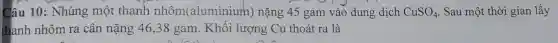 Câu 10: Nhúng một thanh nhôm aluminium)nặng 45 gam vào dung dịch CuSO_(4) Sau một thời gian lấy
thanh nhôm ra cân nặng 46,38 gam. Khối lượng Cu thoát ra là