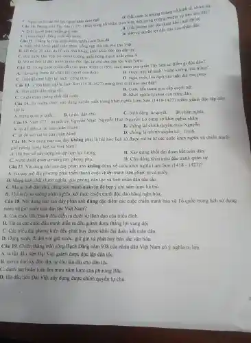 Câu 10. Phong trào Tây Sơn
bùng nổ nhằm thực hiện một trong những nhiệm vụ nào sau đây?
A. Giai quyết mâu thuẫn giai cấp.
B. Giải phóng dân tộc thoát khới ách đô hộ.
C. Hoàn thành thống nhất đất nướC.
D. Bảo vệ quyền lợi dân chủ của nhân dân.
C. Nguy cob các thể lực ngoại xâm dòm ngó.
D. Dất nước bị khủng hoảng về kính tế chính trị.
(1771-1802)
Câu 11. Thắng lợi của cuộc khởi nghĩa Lam Sơn đã
A. buộc nhà Minh phủi thần phục, cống nạp sản vật cho Đại Việt.
B. kết thúc 20 nǎm đô hộ của nhà Minh, khôi phục độc lập dân tộC.
C. dưa nước Dại Việt trở thành cường quốc hùng mạnh nhất châu A.
D. Mở ra thời kì đấu tranh giành độc lập, tự chủ cho dân tộc Việt Nam.
Câu 12. Trong cuộc chiến dấu với quân Xiêm (1785), cách đánh của quân Tây Sơn có điểm gì độc đáo?
B. Thực hiện kế sách "vườn không nhà trống".
A. Tấn công trước để chặn thế mạnh của dịch.
C. Triệt đề thực hiện kế sách "công tâm".
D. Nghi binh, lừa địch vào trận địa mai phụC.
Câu 13 . Cuộc khởi nghĩa Lam Sơn (1418-1427) mang tính chất nào sau đây?
B. Cuộc đấu tranh giai cấp quyết liệt.
A. Tính nhân dân rộng rãi.
D. Khởi nghĩa tự phát của nông dân.
C. Chiến tranh thống nhất đất nướC.
Câu 14. Tư tưởng được vận dụng xuyên suốt trong khởi nghĩa Lam Sơn
(1418-1427) nhằm giành độc lập dân
tộc là
A. trung quân ái quốC.
B. tự do, dân chủ.
C. bình đẳng, tự quyết.
D. nhân nghĩa.
Câu 15. Nǎm 1771. ba anh em Nguyễn Nhạc, Nguyễn Huệ, Nguyễn Lữ dựng cờ khởi nghĩa nhằm
A. lật đổ ách cai trị của quân Thanh.
B. chống lại chính quyền chúa Nguyễn.
C. lật đổ ách cai trị của quân Minh.
D. chống lại chính quyền Lê - Trịnh.
Câu 16. Nội dung nào sau đây không phải là bài học lịch sử được rút ra từ các cuộc khởi nghĩa và chiến tranh
giải phóng trong lịch sử Việt Nam?
A. Bài học về xây dựng và tập hợp lực lượng.
B. Xây dựng khối đại đoàn kết toàn dân.
C. Nghệ thuật quân sự sáng tạo, phong phú.
D. Chủ động khơi mào đấu tranh quân sự.
Câu 17. Nội dung nào sau đây phản ánh không đúng về cuộc khởi nghĩa Lam Sơn (1418-1427)
A. Từ quy mô địa phương phát triển thành cuộc chiến tranh trên phạm vi cả nướC.
B. Mang tính chất chính nghĩa, giải phóng dân tộc và tính nhân dân sâu sắC.
C. Mang tính dân chủ, dùng sức mạnh quân sự đè bẹp ý chí xâm lược kẻ thù.
D. Thể hiện tư tưởng nhân nghĩa, kết thúc chiến tranh độc đáo bằng nghị hòa.
Câu 18. Nội dung nào sau đây phản ánh đúng đặc điểm các cuộc chiến tranh bảo vệ Tổ quốc trong lịch sử dựng
nước và giữ nước của dân tộc Việt Nam?
A. Các cuộc đấu tranh đều diễn ra dưới sự lãnh đạo của triều đình.
B. Tât cả các cuộc đấu tranh diễn ra đều giành được thắng lợi vang dội.
C. Các triều đại phong kiến đều phát huy được khối đại đoàn kết toàn dân.
D. Dựng nước đi đôi với giữ nước,giữ gìn và phát huy bản sắc vǎn hóa.
Câu 19. Chiến thắng trên sông Bạch Đằng nǎm 938 của nhân dân Việt Nam có ý nghĩa to lớn
A. là lần đầu tiên Đại Việt giành được độc lập dân tộC.
B. mở ra thời kỳ độc lập, tự chủ lâu dài cho dân tộC.
C. đánh tan hoàn toàn âm mưu xâm lược của phương BắC.
D. lần đầu tiên Đại Việt xây dựng được chính quyền tự chủ.