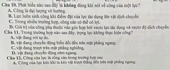 Câu 10. Phát biểu nào sau đầy là không đúng khi nói về công của một lực?
A. Công là đại lượng vô hướng.
B. Lực luôn sinh công khi điểm đặt của lực tác dụng lên vật dịch chuyển.
C. Trong nhiều trường hợp, công cản có thể có lợi.
D. Giá trị cùa công phụ thuộc vào góc hợp bởi vecto lực tác dụng và vecto độ dịch chuyển.
Câu 11. Trong trường hợp nào sau đây , trọng lực không thực hiện công?
A. vật đang rơi tự do.
B. vật đang chuyển động biến đổi đều trên mặt phẳng ngang.
C. vật đang trượt trên mặt phẳng nghiêng,
D. vật đang chuyển động ném ngang.
Câu 12. Công của lực là công cản trong trường hợp sau
A. Công của lực kéo khi ta kéo vật trượt thẳng đều trên mặt phẳng ngang.