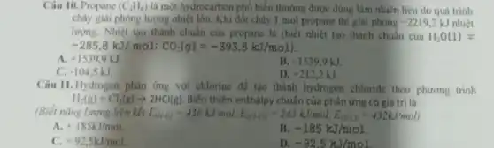 Câu 10. Propane (C_(3)H_(8)) là một hydrocarbon phổ biến thường được dùng làm nhiên liệu do quá trinh
cháy giai phóng lượng nhiệt lớn. Khi đốt cháy 1 mol propane thì giai phóng -2219.2kJ nhiệt
lượng. Nhiệt tạo thành chuẩn của propane là (biết nhiệt tạo thành chuẩn của H_(2)O(l)=
-285,8kJ/mol:CO_(2)(g)=-393,5kJ/mol)
A. +1539,9kJ
B. -1539,9kJ
C. -104.5kJ
D. +212.2kJ
Câu 11. Hydrogen phân ứng với chlorine để tạo thành hydrogen chloride theo phương trình
H_(2)(g)+Cl_(2)(g)arrow 2HCl(g) Biến thiên enthalpy chuẩn của phản ứng có giá tri là
(Biết nǎng lương liên kết E_((HIII))=436kJ/mol,E_((CICl))=243kJ/mol,E_((HCCl))=432kJ/mol)
A. +185kJ/mol
B -185kJ/mol
C. +92,5kJ/mol
D. -92.5kJ/mol