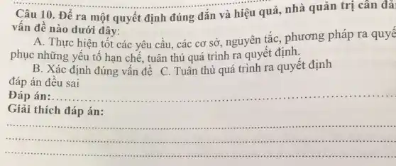 Câu 10. Để ra một quyết định đúng đắn và hiệu quả, nhà quản trị cân đải
vấn đề nào dưới đây:
A. Thực hiện tốt các yêu cầu, các cơ sở, nguyên tắc , phương pháp ra quyế
phục những yếu tố hạn chế, tuân thủ quá trình ra quyết định.
B. Xác định đúng vấn đề C.. Tuân thủ quá trình ra quyết định
đáp án đều sai
Đáp án:.... __
Giải thích đáp án:
......................................................................
__ .......................