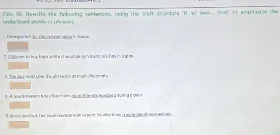 Câu 10: Rewrite the following sentences, using the cleft structure it is/was... that" to emphasize the
underlined words or phrases.
1. Dating is left for the college years in Japan
square  .
2. Girls are to buy boys white chocolate on Valentine's Day in Japan
square 
3. The boy must give the girl twice as much chocolate.
square 
4. A South Korean boy often holds his girlfriend's handbag during a date.
square 
5. Once married, the South Korean man expect his wife to be a more traditional woman.
square