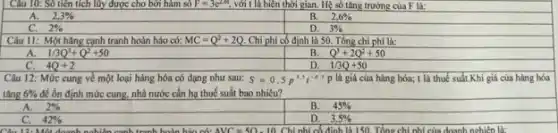 Câu 10: Số tiền tích lũy được cho bởi hàm số F=3e^2,6 với t là biên thời gian. Hệ số tǎng trường của F là:
A. 2,3% 
B. 2,6% 
2% 
D. 3% 
Câu 11: Một hãng cạnh tranh hoàn hảo có: MC=Q^2+2Q. Chi phí có định là 50. Tổng chi phí là:
A. 1/3Q^3+Q^2+50
B. Q^3+2Q^2+50
D. 1/3Q+50
Câu 12: Mức cung về một loại hàng hóa có dạng như sau: S=0,5p^3,5t^-0.5p là giá của hàng hóa; t là thuế suất.Khi giá của hàng hóa
tǎng 6%  để ổn định mức cung.nhà nước cần hạ thuế suất bao nhiêu?
A. 2% 
B. 45% 
42% 
D. 3,5%