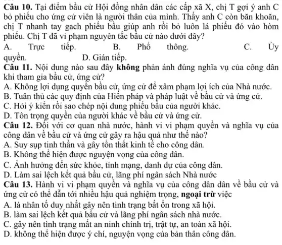 Câu 10. Tại điểm bầu cử Hội đồng nhân dân các cấp xã X, chị T gợi ý anh C
bỏ phiêu cho ứng cử viên là người thân của mình. Thấy anh C còn bǎn khoǎn,
chị T nhanh tay gạch phiếu bầu giúp anh rôi bỏ luôn lá phiếu đó vào hòm
phiêu. Chị T đã vi phạm nguyên tắc bâu cử nào dưới đây?
A. .
Trực tiếp.
B. Phổ thông.
C. Ủy
quyên.
D. Gián tiêp.
Câu 11. Nội dung nào sau đây không phản ánh đúng nghĩa vụ của công dân
khi tham gia bâu cử, ứng cử?
A. Không lợi dụng quyên bâu cử, ứng cử để xâm phạm lợi ích của Nhà nướC.
B. Tuân thủ các quy định của Hiên pháp và pháp luật vê bâu cử và ứng cử.
C. Hỏi ý kiên rồi sao chép nội dung phiêu bâu của người kháC.
D. Tôn trọng quyên của người khác về bâu cử và ứng cử.
Câu 12. Đôi với cơ quan nhà nước,, hành vi vi phạm quyên và nghĩa vụ của
công dân về bâu cử và ứng cử gây ra hậu quả như thê nào?
A. Suy sụp tinh thân và gây tôn thật kinh tế cho công dân.
B. Không thể hiện được nguyện vọng của công dân.
C. Anh hưởng đên sức khỏe, tính mạng , danh dự của công dân.
D. Làm sai lệch kết quả bâu cử,lãng phí ngân sách Nhà nước
Câu 13. Hành vi vi phạm quyên và nghĩa vụ của công dân dân về bầu cử và
ứng cử có thể dân tới nhiêu hậu quả nghiệm trọng, ngoại trừ việc
A. là nhân tô duy nhât gây nên tình trang bật ôn trong xã hội.
B. làm sai lệch kết quả bâu cử và lãng phí ngân sách nhà nướC.
C. gây nên tình trạng mât an ninh chính trị, trật tự , an toàn xã hội.
D. không thể hiện được ý chí, nguyện vọng của bản thân công dân.