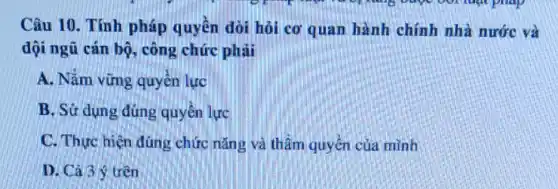 Câu 10. Tính pháp quyền đòi hỏi cơ quan hành chính nhà nước và
đội ngũ cán bộ,công chức phải
A. Nắm vững quyền lực
B. Sử dụng đúng quyền lực
C. Thực hiện đúng chức nǎng và thầm quyền của mình
D. Cá 3 ý trên