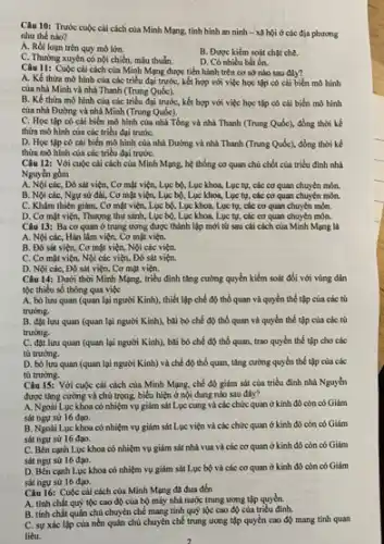 Câu 10: Trước cuộc cái cách của Minh Mạng, tình hình an ninh - xã hội ở các địa phương
nhu thế nào?
A. Rối loạn trên quy mô lớn.
B. Đuoc kiém soát chật chế.
C. Thường xuyên có nội chiến, mẫu thuẫn.
D. Có nhiều bắt ổn.
Câu 11: Cuộc cai cách của Minh Mạng được tiến hành trên cơ sở nào sau đây?
A. Kế thừa mô hình của các triều đại trước, kết hợp với việc học tập có chi biến mô hình
của nhà Minh và nhà Thanh (Trung Quốc).
B. Kế thừa mô hình của các triều đại trước,kết hợp với việc học tập có cải biến mô hình
của nhà Đường và nhà Minh (Trung Quốc).
C. Học tập có cài biến mô hình của nhà Tổng và nhà Thanh (Trung Quốc), đồng thời kế
thừa mô hình của các triều đại trướC.
D. Học tập có cái biến mô hình của nhà Đường và nhà Thanh (Trung Quốc)đồng thời kế
thừa mô hình của các triều đại trướC.
Câu 12: Với cuộc cái cách của Minh Mạng, hệ thống cơ quan chủ chốt của triều đình nhà
Nguyên gồm
các, Đô sát viện,Cơ mật viện, Lục bộ, Lục khoa, Lục tụ, các cơ quan chuyên môn.
B. Nội các, Ngụ sử đài, Cơ mật viện, Lục bộ, Lục khoa, Lục tự, các cơ quan chuyển môn.
C. Khâm thiên giám.. Cơ mặt viện, Lục bộ, Lục khoa, Lục tụ, các cơ quan chuyên môn.
D. Cơ mặt viện,Thượng thư sánh, Lực bộ, Lục khoa, Lục tự, các cơ quan chuyên môn.
Câu 13: Baco quan ở trung ương được thành lập mới tử sau cái cách của Minh Mạng là
A. Nội các, Hàn làm viện, Cơ mặt viện.
B. Đo sát viẹn.Cơ mặt viện, Nội các viện.
C. Cơ mặt viện,Nội các viện, Đô sát viện.
D. Nội các, Đô sát viện, Cơ mật viện.
Câu 14: Duới thời Minh Mạng, triều đình tǎng cường quyền kiểm soát đối với vùng dân
tộc thiểu số thông qua việc
A. bó luru quan (quan lại người Kinh), thiết lập chế độ thổ quan và quyền thế tập của các tù
trướng.
B. đạt lưu quan (quan lại người Kinh), bài bó chế độ thổ quan và quyền thể tập của các tù
trướng.
C. đạt lưu quan (quan lại người Kinh).bãi bó chế độ thổ quan, trao quyền thế tập cho các
tủ trường.
D. bó lưu quan (quan lại người Kinh)và chế độ thổ quan, tǎng cường quyền thể tập của các
tù trường.
Câu 15: Với cuộc cải cách của Minh Mạng, chế độ giảm sát của triểu đình nhà Nguyễn
được tâng cường và chủ trọng, biểu hiện ở nội dung nào sau đây?
A. Ngoài Luc khoa có nhiệm vụ giảm sát Lục cung và các chức quan ở kinh đó còn có Giám
sát ngư sử 16 đạo.
B. Ngoài Luc khoa có nhiệm vụ giám sát Lục viện và các chức quan ở kinh đó còn có Giám
sát ngư sử 16 đạo.
C. Bên canh Lue khoa có nhiệm vụ giảm sát nhà vua và các cơ quan ở kinh độ còn có Giám
sát ngụ sử 16 đạo.
cạnh Lục khoa có nhiệm vụ giám sát Lục bộ và các cơ quan ở kinh độ còn có Giảm
sát ngụ sử 16 đạo.
Câu 16: Cuộc cài cách của Minh Mạng đa đưa đến
A. tính chất quý lộc cao độ của bộ máy nhà nước trung ương tập quyển.
B. tính chất quân chủ chuyên chế mang tính quý tộc cao độ của triêu đình.
C. sự xác lập của nền quân chủ chuyên chế trung ương tập quyền cao độ mang tính quan
liệu.