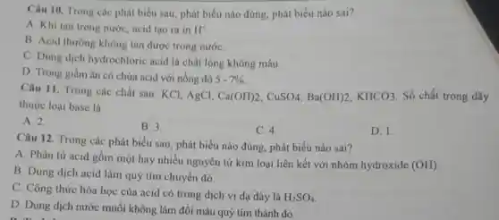 Câu 10. Trong các phát biểu sau, phát biểu nào đúng, phát biểu nào sai?
A. Khi tan trong nước, acid tạo ra in H^+
B. Acid thường không tan được trong nướC.
C. Dung dịch hydrochloric acid là chất lòng không màu.
D. Trong giấm ǎn có chứa acid với nồng độ 5-7% 
Câu 11. Trong các chất sau: KCl, AgCl, Ca(OH)2,CuSO4,Ba(OH)2,KHCO3 . Số chất trong dãy
thuộc loại base là
A. 2.
B. 3.
C. 4.
D. 1.
Câu 12. Trong các phát biểu sau, phát biểu nào đúng, phát biểu nào sai?
A. Phân tử acid gồm một hay nhiều nguyên tử kim loại liên kết với nhóm hydroxide (OH)
B. Dung dịch acid làm quỷ tím chuyển đỏ.
C. Công thức hóa học của acid có trong dịch vị dạ dày là
H_(2)SO_(4)
D. Dung dịch nước muối không làm đổi màu quỳ tím thành đỏ.