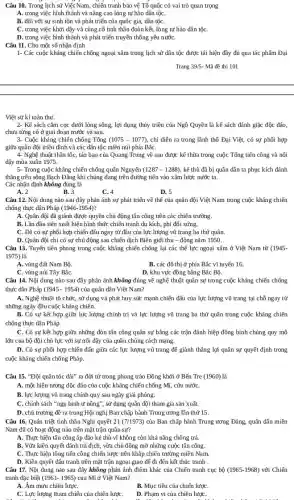 Câu 10. Trong lịch sử Việt Nam, chiến tranh bảo vệ Tổ quốc có vai trò quan trọng
A. trong việc hình thành và nâng cao lòng tự hào dân tộC.
B. đối với sự sinh tồn và phát triển của quốc gia,dân tộC.
C. trong việc khơi dậy và củng cố tinh thần đoàn kết.lòng tự hào dân tộC.
D. trong việc hình thành và phát triển truyền thống yêu nướC.
Câu 11. Cho một số nhận định
1- Các cuộc kháng chiến chống ngoại xâm trong lịch sử dân tộc được tái hiện đầy đủ qua tác phẩm Đại
Trang 39/5- Mã đề thi 101
Việt sử kí toàn thư.
2- Kế sách cắm cọc dưới lòng sông, lợi dụng thủy triều của Nghat (o) Quyền là kế sách đánh giặc độc đáo,
chưa từng có ở giai đoạn trước và sau.
3- Cuộc kháng chiến chống Tống (1075-1077) chỉ diễn ra trong lãnh thổ Đại Việt,có sự phối hợp
giữa quân đội triều đình và các dân tộc miền núi phía BắC.
4- Nghệ thuật thần tốc, táo bạo của Quang Trung về sau được kế thừa trong cuộc Tổng tiến công và nối
dậy mùa xuân 1975.
5- Trong cuộc kháng chiến chống quân Nguyên (1287-1288) , kẻ thù đã bị quân dân ta phục kích đánh
thẳng trên sông Bạch Đǎng khi chúng đang trên đường tiến vào xâm lược nước ta.
Các nhận định không đúng là
B. 3
A. 2
C. 4
D. 5
Câu 12. Nội dung nào sau đây phản ánh sự phát triển về thế của quân đội Việt Nam trong cuộc kháng chiến
chống thực dân Pháp (1946-1954)
A. Quân đội đã giành được quyền chủ động tấn công trên các chiến trường.
B. Lần đầu tiên xuất hiện hình thức chiến tranh du kích , phi đối xứng.
C. Đã có sự phối hợp chiến đấu ngay từ đầu của lực lượng vũ trang ba thứ quân.
D. Quân đội chỉ có sự chủ động sau chiến dịch Biên giới thu -đông nǎm 1950.
Câu 13. Tuyến tiên phong trong cuộc kháng chiến chống lại các thế lực ngoại xâm ở Việt Nam từ (1945-
1975) là
A. vùng đất Nam Bộ.
B. các đô thị ở phía Bắc vĩ tuyến 16.
C. vùng núi Tây BắC.
D. khu vực đồng bằng Bác Bộ.
Câu 14. Nội dung nào sau đây phản ánh không đúng về nghệ thuật quân sự trong cuộc kháng chiến chống
thực dân Pháp (1945 - 1954) của quân dân Việt Nam?
A. Nghệ thuật tổ chức,sử dụng và phát huy sức mạnh chiến đấu của lực lượng vũ trang tại chỗ ngay từ
những ngày đầu cuộc kháng chiến.
B. Có sự kết hợp giữa lực lượng chính trị và lực lượng vũ trang ba thứ quân trong cuộc kháng chiến
chống thực dân Pháp.
C. Có sự kết hợp giữa những đòn tấn công quân sự bằng các trận đánh hiệp đồng binh chủng quy mô
lớn của bộ đội chủ lực với sự nối dậy của quần chúng cách mạng.
D. Có sự phối hợp chiến đấu giữa các lực lượng vũ trang để giành thẳng lợi quân sự quyết định trong
cuộc kháng chiến chống Pháp.
Câu 15. "Đội quân tóc dài" ra đời từ trong phong trào Đồng khởi ở Bến Tre (1960) là
A. một hiện tượng độc đáo của cuộc kháng chiến chống Mĩ, cứu nướC.
B. lực lượng vũ trang chính quy sau ngày giải phóng.
C. chính sách "ngụ binh ư nông", sử dụng quân đội tham gia sản xuất.
D. chủ trương đề ra trong Hội nghị Ban chấp hành Trung ương lần thứ 15.
Câu 16. Quán triệt tinh thần Nghị quyết 21 (7/1973) của Ban chấp hành Trung ương Đảng, quân dân miền
Nam đã có hoạt động nào trên mặt trận quân sự?
A. Thực hiện tấn công áp đảo kẻ thù vì không còn khả nǎng chống trả.
B. Vừa kiên quyết đánh trả địch, vừa chủ động mở những cuộc tấn công.
C. Thực hiện tổng tiến công chiến lược trên khắp chiến trường miền Nam.
D. Kiên quyết đấu tranh trên mặt trận ngoại giao để đi đến kết thúc tranh .
Câu 17. Nội dung nào sau đây không phản ánh điểm khác của Chiến tranh cục bộ (1965-1968) với Chiến
tranh đặc biệt (1961-1965) của Mĩ ở Việt Nam?
A. Âm mưu chiến lượC.
B. Mục tiêu của chiến lượC.
C. Lực lượng tham chiến của chiến lược
D. Phạm vi của chiến lượC.