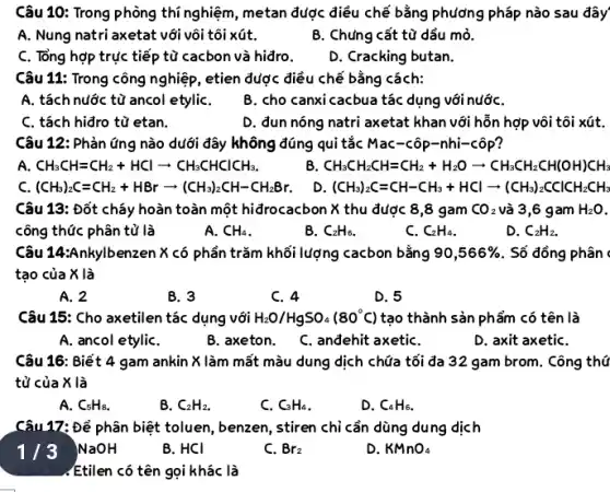 Câu 10: Trong phòng thí nghiệm, metan được điều chế bằng phương pháp nào sau đây
A. Nung natri axetat với vôi tôi xút.
B. Chứng cắt từ dầu mỏ.
C. Tổng hợp trực tiếp từ cacbon và hiđro.
D. Cracking butan.
Câu 11: Trong công nghiệp, etien được điều chế bằng cách:
A. tách nước từ ancol etyliC.
B. cho canxi cacbua tác dụng với nướC.
C. tách hiđro từ etan.
D. đun nóng natri axetat khan với hỗn hợp vôi tôi xút.
Câu 12: Phản ứng nào dưới đây không đúng qui tắc Mac-côp -nhi-côP?
A. CH_(3)CH=CH_(2)+HClarrow CH_(3)CHClCHCH_(3)
B. CH_(3)CH_(2)CH=CH_(2)+H_(2)Oarrow CH_(3)CH_(2)CH(OH)CH_(3)
c (CH_(3))_(2)C=CH_(2)+HBrarrow (CH_(3))_(2)CH-CH_(2)Br
D. (CH_(3))_(2)C=CH-CH_(3)+HClarrow (CH_(3))_(2)CClCH_(2)CH_(3)
Câu 13: Đốt cháy hoàn toàn một hiđrocacbon X thu được 8 ,8 gam CO_(2) và 3,6 gam H_(2)O
công thức phân tử là
A. CH_(4)
B. C_(2)H_(6)
C. C_(2)H_(4)
D. C_(2)H_(2).
Câu 14:Ankylbenzen X có phần trǎm khối lượng cacbon bằng 90,566%  . Số đồng phân .
tạo của X là
A. 2
B. 3
C. 4
D. 5
Câu 15: Cho axetilen tác dụng với H_(2)O/HgSO_(4)(80^circ C) tạo thành sản phẩm có tên là
A. ancol etyliC.
B. axeton.
C. anđehit axetiC.
D. axit axetiC.
Câu 16: Biết 4 gam ankin X làm mất màu dung dịch chứa tối đa 32 gam brom. Công thứ
tử của X là
A. C_(5)H_(8)
B. C_(2)H_(2).
C. C_(3)H_(4)
D. C_(4)H_(6)
Câu 17: Để phân biệt toluen, benzen, stiren chỉ cần dùng dung dịch
1/3 NaOH
B. HCI
C. Br_(2)
D. KMnO_(4)
.Etilen có tên gọi khác là