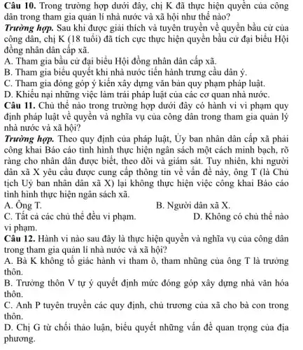 Câu 10. Trong trường hợp dưới đây, chị K đã thực hiện quyền của công
dân trong tham gia quản lí nhà nước và xã hội như thế nào?
Trường hợp. Sau khi được giải thích và tuyên truyền về quyền bầu cử của
công dân, chị K (18 tuổi) đã tích cực thực hiện quyền bầu cử đại biểu . Hội
đồng nhân dân cấp xã.
A. Tham gia bầu cử đại biểu Hội đồng nhân dân cấp xã.
B. Tham gia biểu quyết khi nhà nước tiến hành trưng cầu dân ý.
C. Tham gia đóng góp ý kiến xây dựng vǎn bản quy phạm pháp luật.
D. Khiếu nại những việc làm trái pháp luật của các cơ quan nhà nướC.
Câu 11. Chủ thể nào trong trường hợp dưới đây có hành vi vi phạm quy
định pháp luật về quyền và nghĩa vụ của công dân trong tham gia quản lý
nhà nước và xã hội?
Trường hợp. Theo quy định của pháp luật,, Ủy ban nhân dân cấp xã phải
công khai Báo cáo tình hình thực hiện ngân sách một cách minh bạch, rõ
ràng cho nhân dân được biết, theo dõi và giám sát. Tuy nhiên, khi người
dân xã X yêu câu được cung cấp thông tin về vấn đề này, ông T (là Chủ
tịch Uỷ ban nhân dân xã X) lại không thực hiện việc công khai Báo cáo
tình hình thực hiện ngân sách xã.
A. Ông T.
B. Người dân xã x
C. Tất cả các chủ thể đều vi phạm.
D. Không có chủ thể nào
Câu 12. Hành vi nào sau đây là thực hiện quyền và nghĩa vụ của công dân
trong tham gia quản lí nhà nước và xã hội?
A. Bà K không tố giác hành vi tham ô, tham nhũng của ông T là trưởng
thôn.
B. Trưởng thôn V tự ý quyết định mức đóng góp xây dựng nhà vǎn hóa
thôn.
C. Anh P tuyên truyền các quy định , chủ trương của xã cho bà con trong
thôn.
D. Chị G từ chối thảo luận, biểu quyết những vấn đề quan trọng của địa
phương.