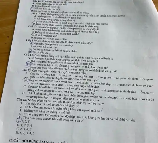 Câu 10. Ví dụ nào sau đây là tập tính học được?
A. Nhẹn biết giang tơ để bắt mỗi.
B. Chim di cu để tránh rét.
C. Hổ con học các bắt moi.
D. Cá hồi quay về nơi chúng được sinh ra đề đề trứng.
Ciu 11: Dieu không đúng đôi với sự tiến hóa của hệ thần kinh là tiến hóa theo hướng
A. từ dạng lưới - chuỗi hạch -dạng ống
B. tiết kiệm nǎng lượng trong phản xạ
C. phản ứng chính xác và thich ứng trước kích thích của môi trường
D. tǎng lượng phản xạ nên cần nhiều thời gian đề phản ứng
Câu 12: Điều không đúng với đặc điểm phàn xạ có điều kiện là
A. được hình thành trong quá trình sống và không bền vững
B, không di truyền được, mang tính cá thể
C. có số lượng hạn chế
D. thường do vô não điều khiển
Câu 13: Các phản xạ nào sau đây là phản xạ có điều kiện?
A. Nghe nói đến quả mơ tiết nước bọt
B. Án cơm tiết nước bọt
G.Em bé co ngón tay lại khi bị kim châm
BCTất cả đều đúng
Câu 14: Điều không đúng với đặc điểm của hệ thần kinh dạng chuỗi hạch là
A. số lượng tế bào thần kinh tǎng so với thần kinh dạng lưới
B. khả nǎng phối hợp giữa các tê bào thần kinh tǎng lên
C. Phản ứng cục bộ.ít tiêu tốn nǎng lượng so với thần kinh dạng lưới
(D. phản ứng toàn thân, tiêu tốn nhiều nǎng lượng so với thần kinh dạng lưới
Câu 15: Con đường thu nhận và truyền âm thanh ở tai:
A. Ông tai -màng nhĩ ­­­­→ xương đe ­­­­→ xương bàn đạp ­­­­→ xương búa -> cơ quan tiền đình ­­­­→ cơ quan
corti-thần kinh thính giác ­­­­→ vùng cảm nhận thính giáC.
B. Ông tai ­­­­→ màng nhĩ ­­­­→ xương búa xương đe ­­­­→xương bàn đạp ­­­­→ cơ quan tiền đình ­­­­→ cơ quan
corti-thần kinh thính giác ­­­­→ vùng cảm nhận thính giáC.
C. Cơ quan tiền đình ­­­­→ cơ quan corti-thần kinh thính giác ­­­­→ vùng cảm nhận thính giác ­­­­→ống tai ­­­­→
màng nhĩ ­­­­→ xương búa ­­­­→ xương đe ­­­­→xương bàn đạp.
D. Thần kinh thinh giác ­­­­→ vùng cảm nhận thính giác ­­­­→ ống tai ­­­­→ màng nhĩ ­­­­→ xương búa ­­­­→ xương đe
-xương bàn đạp ­­­­→cơ quan tiền đình - cơ quan corti-
Câu 16: Những phản xạ nào sau đây thuộc loại phản xạ có điều kiện?
1. Khi thấy rắn thì mọi người đều bỏ chạy
2. Cá bơi lên mặt nước khi nghe tiếng kèng của người nuôi cá
3. Khiêng vật nặng cơ thế bị ra mồ hôi
4. Khi ở trong môi trường có nhiệt độ thấp, nếu mặc không đủ ấm thì cơ thể sẽ bị run rầy
Tinh tinh dùng que để bắt mối trong tố ra ǎn V
2,5
B. 1,2,34
C. 2,3,4,5
D. 1,2,3 . 4.5