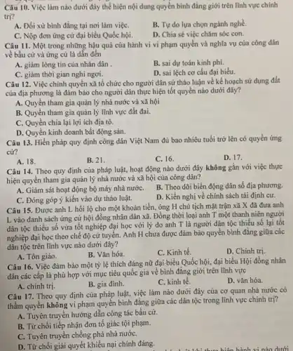 Câu 10. Việc làm nào dưới đây thể hiện nội dung quyền bình đẳng giới trên lĩnh vực chính
trị?
A. Đối xử bình đẳng tại nơi làm việC.
B. Tự do lựa chọn ngành nghề.
C. Nộp đơn ứng cử đại biểu Quốc hội.
D. Chia sẻ việc chǎm sóc con.
Câu 11. Một trong những hậu quả của hành vi vi phạm quyền và nghĩa vụ của công dân
về bầu cử và ứng cử là dẫn đến
A. giảm lòng tin của nhân dân .
B. sai dự toán kinh phí.
C. giảm thời gian nghi ngơi.
D. sai lệch cơ cấu đại biểu.
Câu 12. Việc chính quyền xã tổ chức cho người dân sử thảo luận về kế hoạch sử dụng đất
của địa phương là đảm bảo cho người dân thực hiện tốt quyền nào dưới đây?
A. Quyền tham gia quản lý nhà nước và xã hội
B. Quyền tham gia quản lý lĩnh vực đất đai.
C. Quyền chia lại lợi ích địa tô.
D. Quyền kinh doanh bất động sản.
Câu 13. Hiến pháp quy định công dân Việt Nam đủ bao nhiêu tuổi trở lên có quyền ứng
cử?
A. 18.
B. 21.
C. 16.
D. 17.
Câu 14. Theo quy định của pháp luật,hoạt động nào dưới đây không gắn với việc thực
hiện quyền tham gia quản lý nhà nước và xã hội của công dân?
A. Giám sát hoạt động bộ máy nhà nướC.
B. Theo dõi biến động dân số địa phương.
C. Đóng góp ý kiến vào dự thảo luật.
D. Kiến nghị về chính sách tái định cư.
Câu 15. Được anh L hối lộ cho một khoản tiền, ông H chủ tịch mặt trận xã X đã đưa anh
L vào danh sách ứng cử hội đồng nhân dân xã. Đồng thời loại anh T một thanh niên người
dân tộc thiểu số vừa tốt nghiệp đại học với lý do anh T là người dân tộc thiểu số lại tốt
nghiệp đại học theo chế độ cử tuyển.Anh H chưa được đảm bảo quyền bình đẳng giữa các
dân tộc trên lĩnh vực nào dưới đây?
A. Tôn giáo.
B. Vǎn hóa.
C. Kinh tế.
D. Chinh trị.
Câu 16. Việc đảm bảo một tỷ lệ thích đáng nữ đại biểu Quốc hội, đại biểu Hội đồng nhân
dân các cấp là phù hợp với mục tiêu quốc gia về bình đẳng giới trên lĩnh vực
A. chính trị.
B. gia đình.
C. kinh tế.
D. vǎn hóa.
Câu 17. Theo quy định của pháp luật,việc làm nào dưới đây của cơ quan nhà nước có
thẩm quyền không vi phạm quyển bình đẳng giữa các dân tộc trong lĩnh vực chính trị?
A. Tuyên truyền hướng dẫn công tác bầu cử.
B. Từ chối tiếp nhận đơn tố giác tội phạm.
C. Tuyên truyền chống phá nhà nướC.
D. Từ chối giải quyết khiếu nại chính đáng.