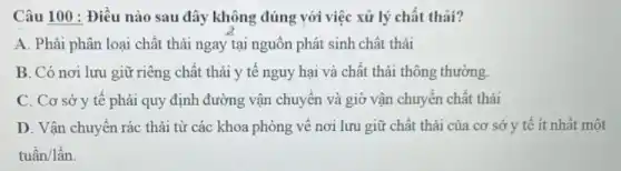 Câu 100 : Điều nào sau đây không đúng với việc xử lý chất thải?
A. Phải phân loại chất thải ngay tại nguồn phát sinh chất thải
B. Có nơi lưu giữ riêng chất thải y tế nguy hại và chất thải thông thường.
C. Cơ sở y tế phải quy định đường vận chuyển và giờ vận chuyển chất thải
D. Vận chuyển rác thải từ các khoa phòng về nơi lưu giữ chất thải của cơ sở y tế ít nhất một
tugrave (hat (a))n/lgrave (hat (a))n