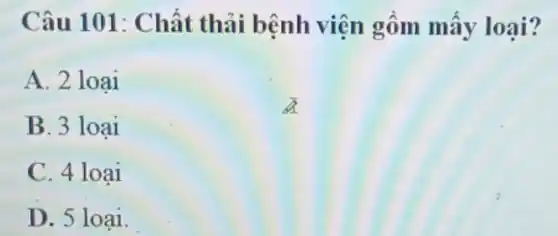 Câu 101: Chất thải bệnh viện gồm mấy loại?
A. 2 loại
B. 3 loai
C. 4 loại
D. 5 loại.