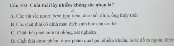 Câu 103: Chất thải lây nhiễm không sắc nhọn là?
A. Các vật sắc nhọn: bơm kim tiêm dao mỗ, đinh, ống thủy tinh
B. Các chất thải có dính máu dịch sinh học của cơ thể.
C. Chất thải phát sinh từ phòng xét nghiệm:
D. Chất thải dược phẩm: dược phẩm quá hạn, nhiễm khuẩn, hoặc đổ ra ngoài, khôn