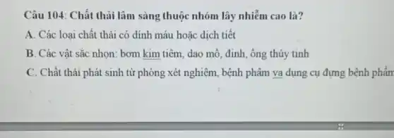 Câu 104: Chất thải lâm sàng thuộc nhóm lây nhiễm cao là?
A. Các loại chất thải có dính máu hoǎc dịch tiết
B. Các vật sắc nhọn: bơm kim tiêm dao mỗ, đinh, ống thủy tinh
C. Chất thải phát sinh từ phòng xét nghiệm, bệnh phâm va dụng cụ đựng bệnh phần