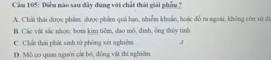 Câu 105: Điều nào sau đây đúng với chất thải giải phẫu ?
A. Chất thải dược phẩm: dược phẩm quá hạn, nhiễm khuẩn, hoặc đổ ra ngoài, không còn sử dụ
B. Các vật sắc nhọn: bơm kim tiêm,dao mỗ, đinh, ông thủy tinh
C. Chất thài phát sinh từ phòng xét nghiệm
D. Mô cơ quan người cắt bỏ, động vật thí nghiệm