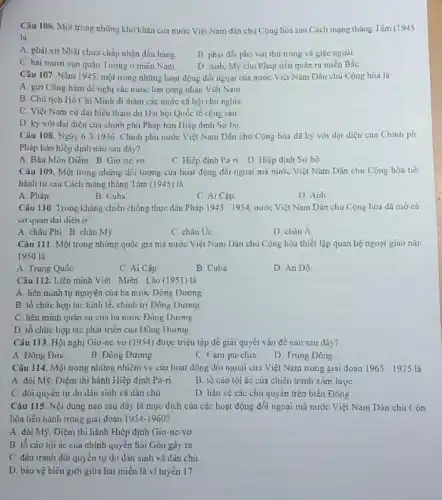Câu 106. Một trong những khó khǎn của nước Việt Nam dân chủ Cộng hòa sau Cách mạng tháng Tám (1945
lü
A. phát xit Nhâ chưa chấp nhận đầu hàng
B. phai dói phó với thù trong và giác ngoài
C. hai muroi van quân lưởng ở miền Nam.
D. Anh, Mỹ cho Pháp tiến quân ra miền Bắc
Câu 107. Nǎm 1945 một trong những hoạt động dối ngoại của nước Việt Nam Dân chủ Cộng hoa là
A gửi Công hàm đề nghị các nước lớn công nhận Việt Nam
B. Chủ tịch Hồ Chí Minh đi thầm các nước xã hội chù nghĩa
C. Việt Nam cử dai biểu tham dự Dại hội Quốc tế cọng sản
D. kỳ với đại diện của chính phủ Pháp bản Hiệp định So-bo
Câu 108. Ngày 63 1946, Chinh phủ nước Việt Nam Dân chu Cộng hòa đã ky với dại diện của Chinh ph
Pháp bản hiệp định nào sau đây?
A. Bản Môn Diếm B Gio nevo
C. Hiệp định Pa-n D Hiệp định So bộ
Câu 109. Một trong những đối tượng của hoạt động đối ngoại mã nước Việt Nam Dân chủ Cóng hòa tiê
hành từ sau Cách mạng tháng Tám (1945)là
A. Pháp
B Cuba
C Ai Cóp.
D Anh
Câu 110. Trong kháng chiến chống thực dân Phip 1945-1954 nước Việt Nam Dân chu Cộng hòa đã mờ cá
cơ quan dai diện (5
A châu Phi B châu M9
C châu Uc
D chau hat (A)
Câu 111 Một trong những quốc gia mà nước Việt Nam Dân chủ Cộng hòa thiết lập quan hệ ngoại giao nũ1
1950 là
A Trung Quốc
C Ai Câp
B Cuba
D Án Độ
Câu 112. Liên minh Việt Miên Lảo (1951)là
A liên minh tự nguyện của ba nước Dông Dưong
B. tổ chức hợp tác kinh tế, chính trị Dông Dương
C. liên minh quãn su của ba nước Đóng Duong
D. tô chức hợp tác phát triển cua Dong Duong
Câu 113. Hội nghị Gio-ne vo (1954)được triệu tập để giai quyết vẩn đề nào sau dây?
A. Dong Dire
B Đông Dương
C Cam pu-chia
D Trung Dong
Câu 114. Một trong những nhiệm vụ của hoạt động đối ngoại của Việt Nam trong giai doan 1965-1975
A. đòi M9, Diệm thi hành Hiệp định Pa-ri.
B. tố cáo tội ác của chiến tranh xâm lược
C. đời quyền tự do dân sinh và dân chủ
D bảo vệ các chủ quyền trên biên Đông
Câu 115. Nội dung nào sau đây là mục dích của các hoạt động đối ngoại mà nước Việt Nam Dân chủ Cộn
hòa tiến hành trong giai doan 1954-1960
A. đòi Mỹ, Diệm thi hành Hiệp định Giơ ne vo
B. tô cáo lội ác của chính quyền Sài Gòn gây rn
C. đấu tranh đòi quyền tự do dân sinh và dân chủ
D. bào vệ biên giới giữa hai miền là vĩ tuyến 17