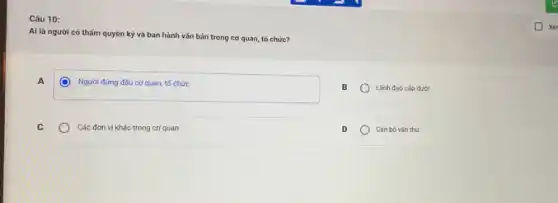 Câu 10:
Ai là người có thẩm quyền ký và ban hành vǎn bản trong cơ quan, tố chức?
A
Người đứng dàu cơ quan, tổ chức
B
Lãnh đạo cắp dưới
C
Các đơn vị khác trong cơ quan
D
Cân bộ vǎn thư