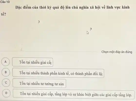 Câu 10
Đặc điểm của thời kỳ quá độ lên chủ nghĩa xã hội về lĩnh vực kinh
Chọn một đáp án đúng
A A
Tồn tại nhiều giai caj
B
Tồn tại nhiều thành phần kinh tế, có thành phần đối lập
C C
Tồn tại nhiều tư tưởng tư sản
D )
Tồn tại nhiều giai cấp tầng lớp và sự khác biệt giữa các giai cấp tầng lớp.