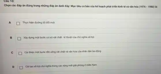 Câu 10:
Chọn các đáp án đúng trong những đáp án dưới đây: Mục tiêu cơ bản của kể hoạch phát triển kinh tế và vǎn hóa (1976-1980) là:
A
Thực hiện đường lồi đổi mới
B
Xây dựng một bước cơ sở vật chất - kĩ thuật của chủ nghĩa xã hội
C
Cài thiện một bước đời sống vật chất và vǎn hóa của nhân dân lao động
D
Cài tạo xã hội chù nghĩa trong các vùng mới giải phóng ở miền Nam