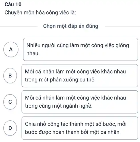 Câu 10
Chuyên môn hóa công việc là:
Chọn một đáp án đúng
A
Nhiều người cùng làm một công việc giống
A
nhau.
B
Mỗi cá nhân làm một công việc khác nhau
trong một phân xưởng cụ thể.
C
trong cùng một ngành nghề.
Mỗi cá nhân làm một công việc khác nhau
C
D . )
Chia nhỏ công tác thành một số bước, mỗi